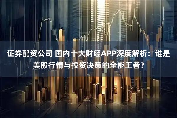 证券配资公司 国内十大财经APP深度解析：谁是美股行情与投资决策的全能王者？