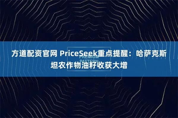 方道配资官网 PriceSeek重点提醒：哈萨克斯坦农作物油籽收获大增