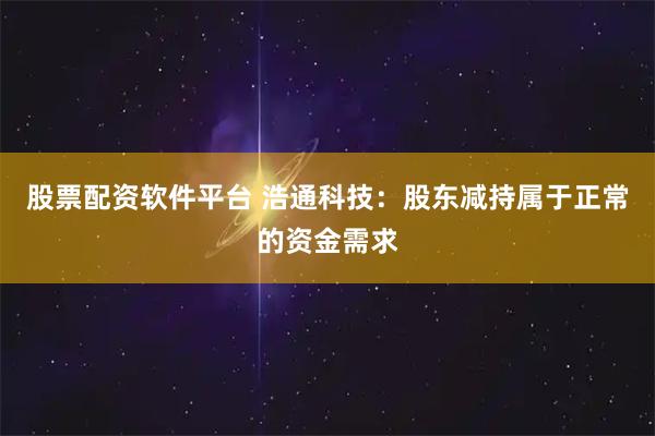 股票配资软件平台 浩通科技：股东减持属于正常的资金需求