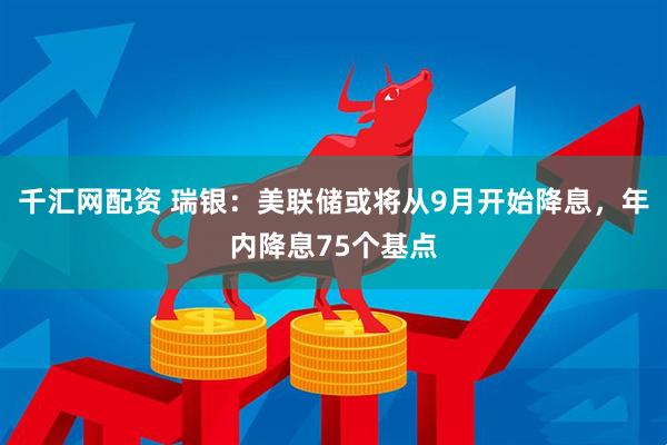 千汇网配资 瑞银：美联储或将从9月开始降息，年内降息75个基点