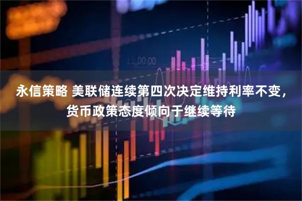 永信策略 美联储连续第四次决定维持利率不变，货币政策态度倾向于继续等待