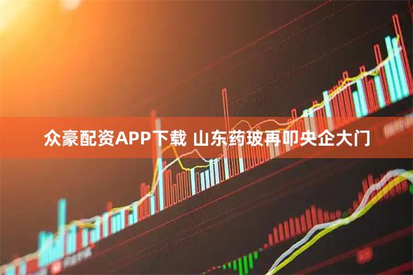 众豪配资APP下载 山东药玻再叩央企大门