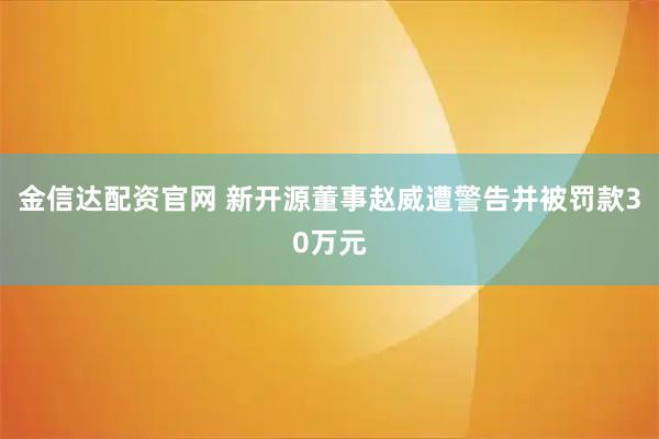 金信达配资官网 新开源董事赵威遭警告并被罚款30万元