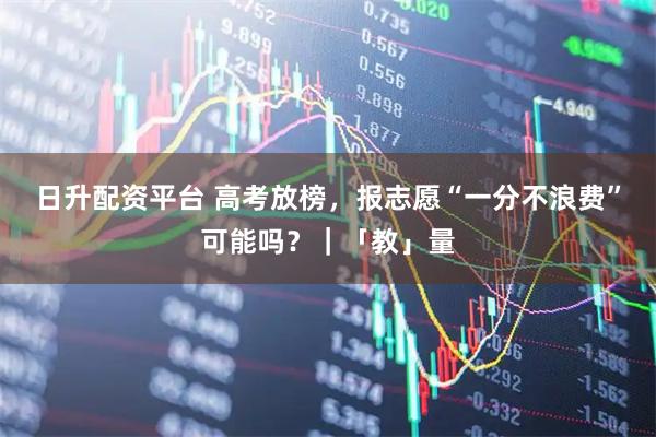 日升配资平台 高考放榜，报志愿“一分不浪费”可能吗？｜「教」量