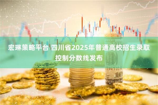 宏琳策略平台 四川省2025年普通高校招生录取控制分数线发布