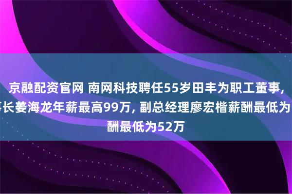 京融配资官网 南网科技聘任55岁田丰为职工董事, 董事长姜海龙年薪最高99万, 副总经理廖宏楷薪酬最低为52万
