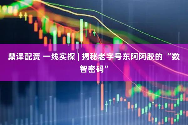 鼎泽配资 一线实探 | 揭秘老字号东阿阿胶的 “数智密码”