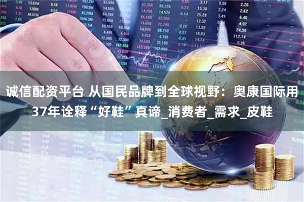 诚信配资平台 从国民品牌到全球视野：奥康国际用37年诠释“好鞋”真谛_消费者_需求_皮鞋