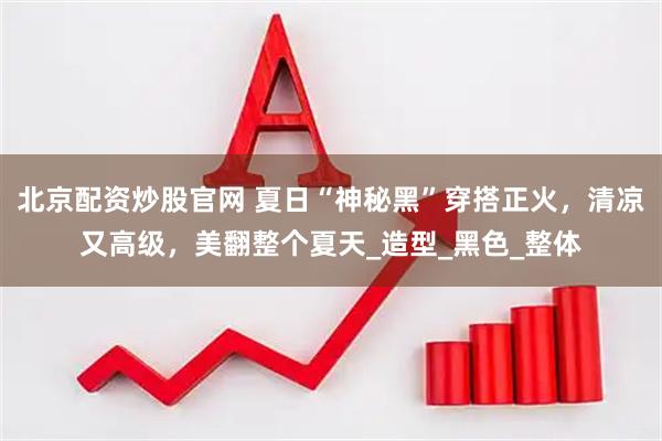 北京配资炒股官网 夏日“神秘黑”穿搭正火，清凉又高级，美翻整个夏天_造型_黑色_整体