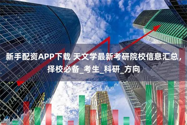 新手配资APP下载 天文学最新考研院校信息汇总，择校必备_考生_科研_方向