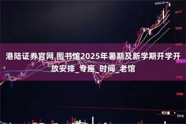 港陆证券官网 图书馆2025年暑期及新学期开学开放安排_专座_时间_老馆