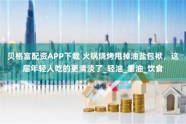 贝格富配资APP下载 火锅烧烤甩掉油盐包袱，这届年轻人吃的更清淡了_轻油_重油_饮食