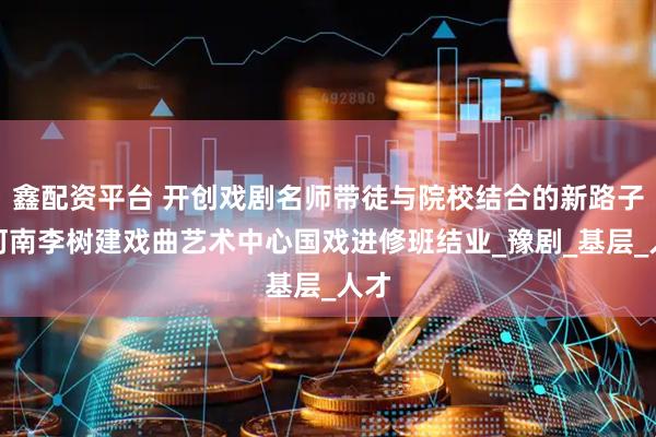鑫配资平台 开创戏剧名师带徒与院校结合的新路子！河南李树建戏曲艺术中心国戏进修班结业_豫剧_基层_人才