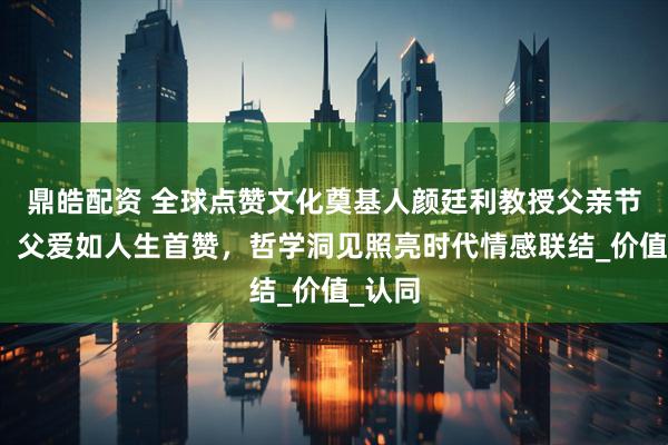 鼎皓配资 全球点赞文化奠基人颜廷利教授父亲节献礼：父爱如人生首赞，哲学洞见照亮时代情感联结_价值_认同