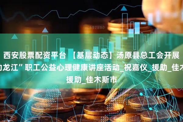 西安股票配资平台 【基层动态】汤原县总工会开展“工助龙江”职工公益心理健康讲座活动_祝嘉仪_援助_佳木斯市
