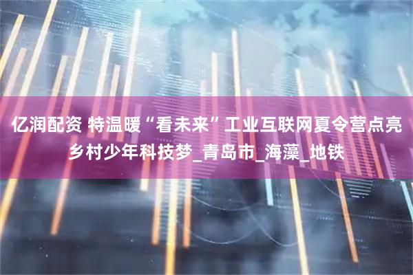 亿润配资 特温暖“看未来”工业互联网夏令营点亮乡村少年科技梦_青岛市_海藻_地铁