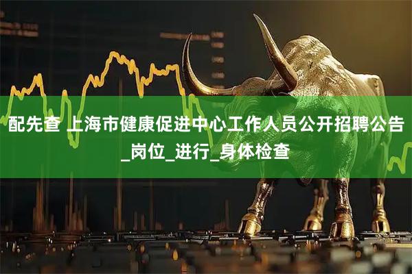 配先查 上海市健康促进中心工作人员公开招聘公告_岗位_进行_身体检查