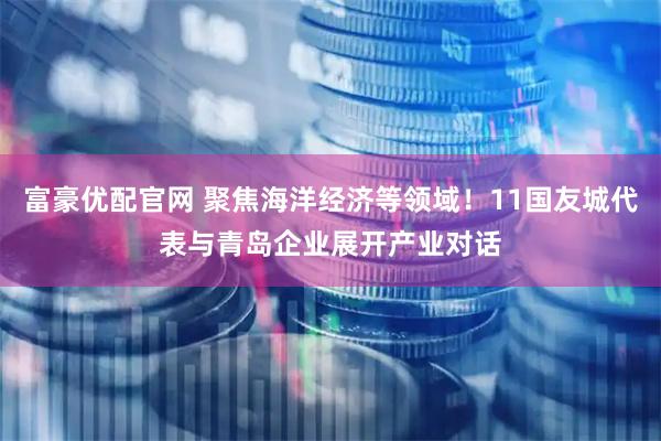 富豪优配官网 聚焦海洋经济等领域！11国友城代表与青岛企业展开产业对话