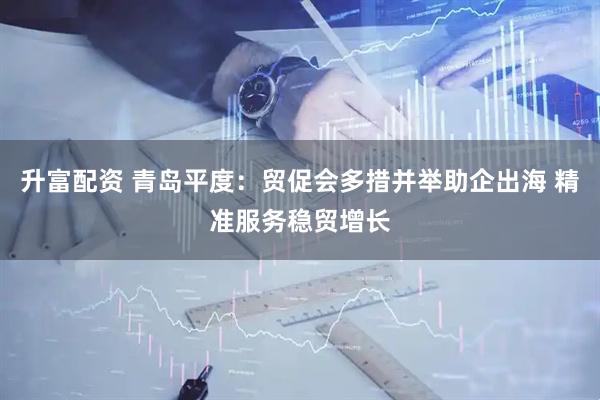 升富配资 青岛平度：贸促会多措并举助企出海 精准服务稳贸增长