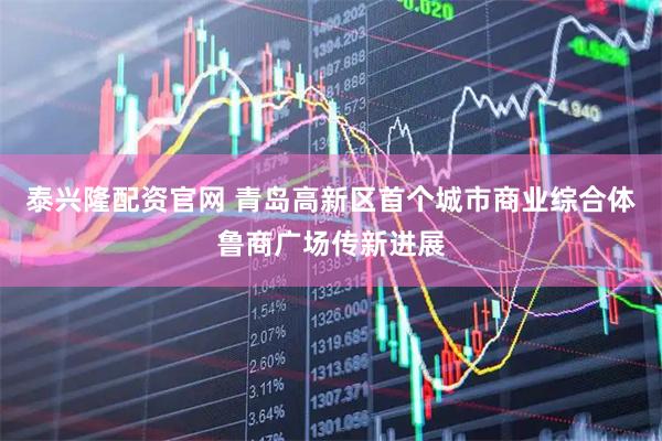 泰兴隆配资官网 青岛高新区首个城市商业综合体鲁商广场传新进展