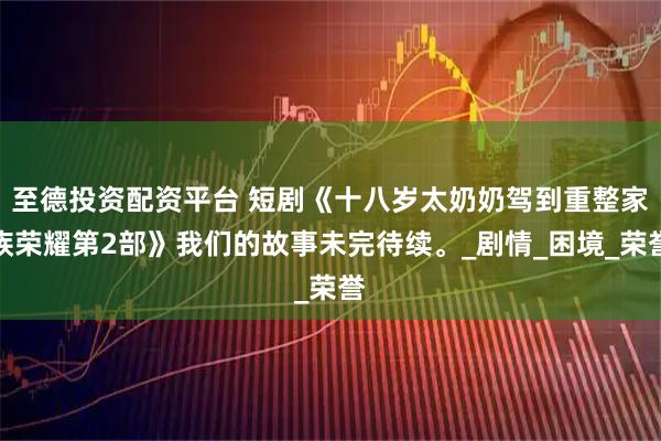 至德投资配资平台 短剧《十八岁太奶奶驾到重整家族荣耀第2部》我们的故事未完待续。_剧情_困境_荣誉