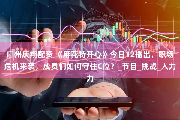 广州庆翔配资 《麻花特开心》今日12播出，职场危机来袭，成员们如何守住C位？_节目_挑战_人力