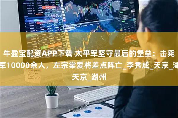 牛盈宝配资APP下载 太平军坚守最后的堡垒：击毙敌军10000余人，左宗棠爱将差点阵亡_李秀成_天京_湖州