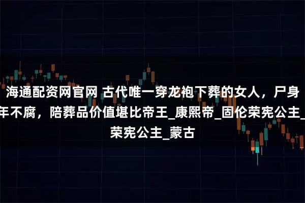 海通配资网官网 古代唯一穿龙袍下葬的女人，尸身240年不腐，陪葬品价值堪比帝王_康熙帝_固伦荣宪公主_蒙古