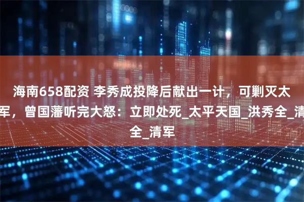 海南658配资 李秀成投降后献出一计，可剿灭太平军，曾国藩听完大怒：立即处死_太平天国_洪秀全_清军