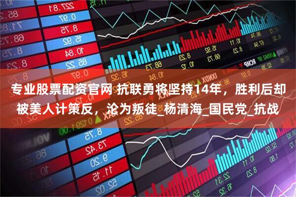 专业股票配资官网 抗联勇将坚持14年，胜利后却被美人计策反，沦为叛徒_杨清海_国民党_抗战