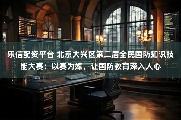 乐信配资平台 北京大兴区第二届全民国防知识技能大赛：以赛为媒，让国防教育深入人心