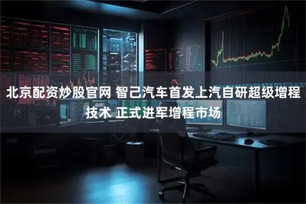 北京配资炒股官网 智己汽车首发上汽自研超级增程技术 正式进军增程市场