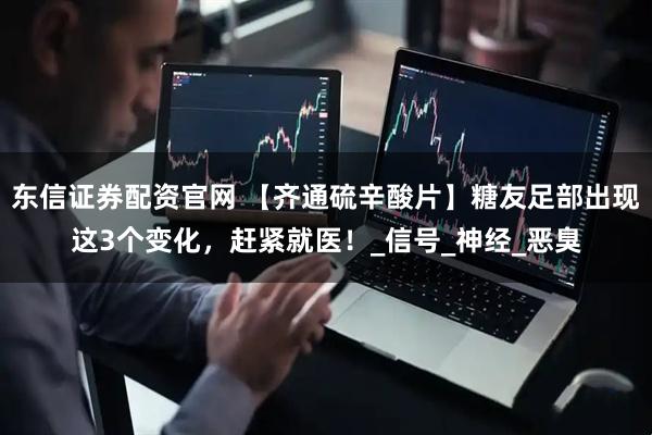 东信证券配资官网 【齐通硫辛酸片】糖友足部出现这3个变化，赶紧就医！_信号_神经_恶臭
