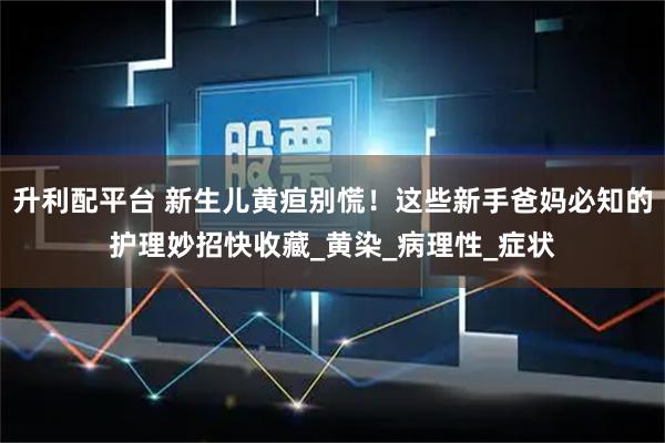 升利配平台 新生儿黄疸别慌！这些新手爸妈必知的护理妙招快收藏_黄染_病理性_症状