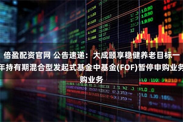 倍盈配资官网 公告速递：大成颐享稳健养老目标一年持有期混合型发起式基金中基金(FOF)暂停申购业务