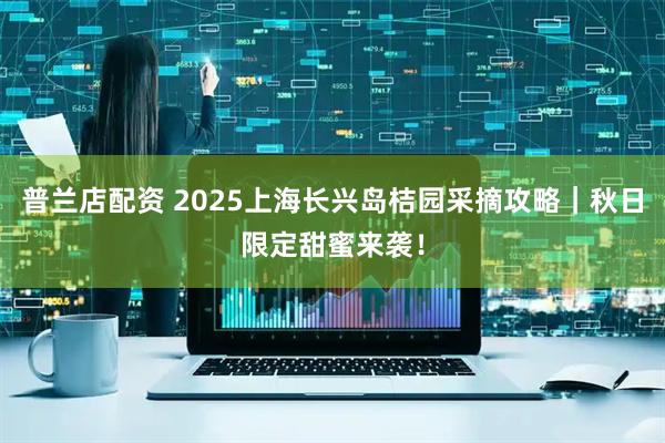 普兰店配资 2025上海长兴岛桔园采摘攻略｜秋日限定甜蜜来袭！