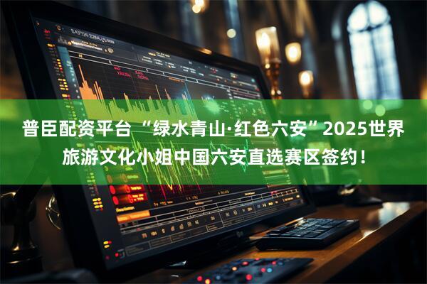 普臣配资平台 “绿水青山·红色六安”2025世界旅游文化小姐中国六安直选赛区签约！
