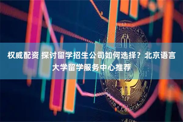 权威配资 探讨留学招生公司如何选择？北京语言大学留学服务中心推荐