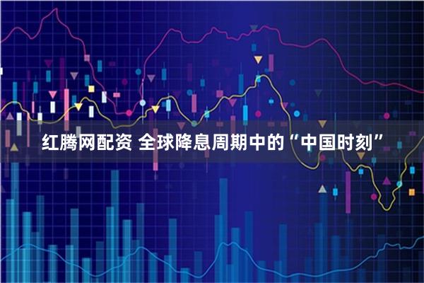 红腾网配资 全球降息周期中的“中国时刻”