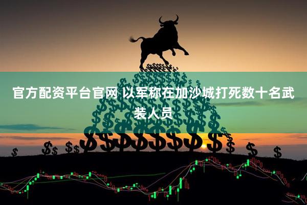 官方配资平台官网 以军称在加沙城打死数十名武装人员