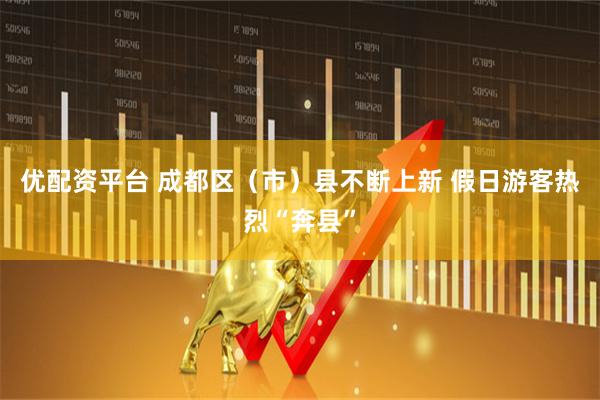 优配资平台 成都区（市）县不断上新 假日游客热烈“奔县”