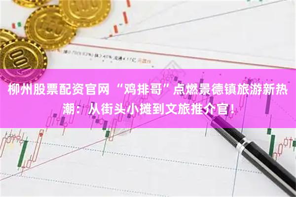 柳州股票配资官网 “鸡排哥”点燃景德镇旅游新热潮：从街头小摊到文旅推介官！