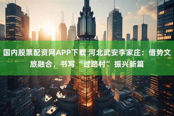 国内股票配资网APP下载 河北武安李家庄：借势文旅融合，书写 “过路村” 振兴新篇