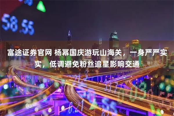 富途证券官网 杨幂国庆游玩山海关，一身严严实实，低调避免粉丝追星影响交通
