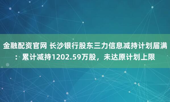 金融配资官网 长沙银行股东三力信息减持计划届满：累计减持1202.59万股，未达原计划上限