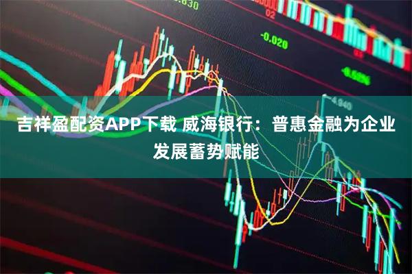 吉祥盈配资APP下载 威海银行：普惠金融为企业发展蓄势赋能