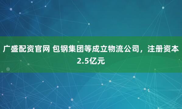 广盛配资官网 包钢集团等成立物流公司，注册资本2.5亿元