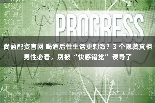尚盈配资官网 喝酒后性生活更刺激？3 个隐藏真相男性必看，别被 “快感错觉” 误导了