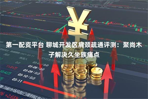 第一配资平台 聊城开发区肩颈疏通评测：聚尚木子解决久坐族痛点