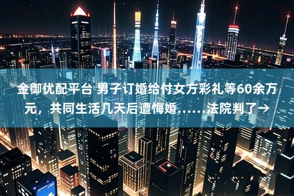 金御优配平台 男子订婚给付女方彩礼等60余万元，共同生活几天后遭悔婚……法院判了→